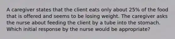 A caregiver states that the client eats only about 25% of the food that is offered and seems to be losing weight. The caregiver asks the nurse about feeding the client by a tube into the stomach. Which initial response by the nurse would be appropriate?