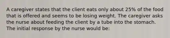 A caregiver states that the client eats only about 25% of the food that is offered and seems to be losing weight. The caregiver asks the nurse about feeding the client by a tube into the stomach. The initial response by the nurse would be: