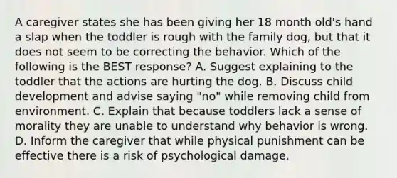 A caregiver states she has been giving her 18 month old's hand a slap when the toddler is rough with the family dog, but that it does not seem to be correcting the behavior. Which of the following is the BEST response? A. Suggest explaining to the toddler that the actions are hurting the dog. B. Discuss child development and advise saying "no" while removing child from environment. C. Explain that because toddlers lack a sense of morality they are unable to understand why behavior is wrong. D. Inform the caregiver that while physical punishment can be effective there is a risk of psychological damage.