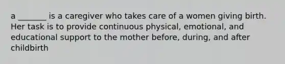 a _______ is a caregiver who takes care of a women giving birth. Her task is to provide continuous physical, emotional, and educational support to the mother before, during, and after childbirth