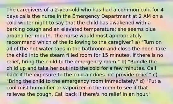 The caregivers of a 2-year-old who has had a common cold for 4 days calls the nurse in the Emergency Department at 2 AM on a cold winter night to say that the child has awakened with a barking cough and an elevated temperature; she seems blue around her mouth. The nurse would most appropriately recommend which of the following to the caregiver? a) "Turn on all of the hot water taps in the bathroom and close the door. Take the child into the steam filled room for 15 minutes. If there is no relief, bring the child to the emergency room." b) "Bundle the child up and take her out into the cold for a few minutes. Call back if the exposure to the cold air does not provide relief." c) "Bring the child to the emergency room immediately." d) "Put a cool mist humidifier or vaporizer in the room to see if that relieves the cough. Call back if there's no relief in an hour."