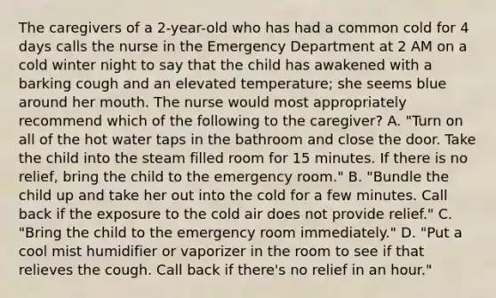 The caregivers of a 2-year-old who has had a common cold for 4 days calls the nurse in the Emergency Department at 2 AM on a cold winter night to say that the child has awakened with a barking cough and an elevated temperature; she seems blue around her mouth. The nurse would most appropriately recommend which of the following to the caregiver? A. "Turn on all of the hot water taps in the bathroom and close the door. Take the child into the steam filled room for 15 minutes. If there is no relief, bring the child to the emergency room." B. "Bundle the child up and take her out into the cold for a few minutes. Call back if the exposure to the cold air does not provide relief." C. "Bring the child to the emergency room immediately." D. "Put a cool mist humidifier or vaporizer in the room to see if that relieves the cough. Call back if there's no relief in an hour."