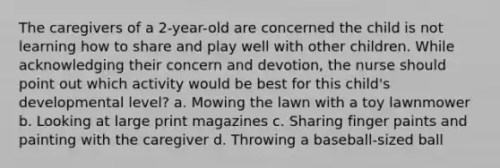 The caregivers of a 2-year-old are concerned the child is not learning how to share and play well with other children. While acknowledging their concern and devotion, the nurse should point out which activity would be best for this child's developmental level? a. Mowing the lawn with a toy lawnmower b. Looking at large print magazines c. Sharing finger paints and painting with the caregiver d. Throwing a baseball-sized ball