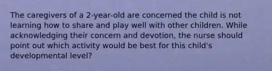 The caregivers of a 2-year-old are concerned the child is not learning how to share and play well with other children. While acknowledging their concern and devotion, the nurse should point out which activity would be best for this child's developmental level?