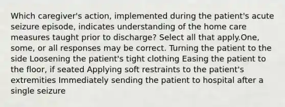 Which caregiver's action, implemented during the patient's acute seizure episode, indicates understanding of the home care measures taught prior to discharge? Select all that apply.One, some, or all responses may be correct. Turning the patient to the side Loosening the patient's tight clothing Easing the patient to the floor, if seated Applying soft restraints to the patient's extremities Immediately sending the patient to hospital after a single seizure