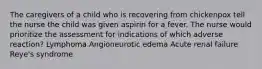 The caregivers of a child who is recovering from chickenpox tell the nurse the child was given aspirin for a fever. The nurse would prioritize the assessment for indications of which adverse reaction? Lymphoma Angioneurotic edema Acute renal failure Reye's syndrome