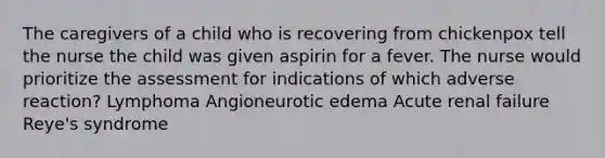 The caregivers of a child who is recovering from chickenpox tell the nurse the child was given aspirin for a fever. The nurse would prioritize the assessment for indications of which adverse reaction? Lymphoma Angioneurotic edema Acute renal failure Reye's syndrome