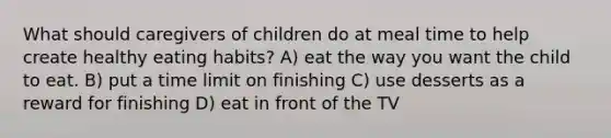 What should caregivers of children do at meal time to help create healthy eating habits? A) eat the way you want the child to eat. B) put a time limit on finishing C) use desserts as a reward for finishing D) eat in front of the TV