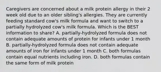 Caregivers are concerned about a milk protein allergy in their 2 week old due to an older sibling's allergies. They are currently feeding standard cow's milk formula and want to switch to a partially hydrolyzed cow's milk formula. Which is the BEST information to share? A. partially-hydrolyzed formula does not contain adequate amounts of protein for infants under 1 month B. partially-hydrolyzed formula does not contain adequate amounts of iron for infants under 1 month C. both formulas contain equal nutrients including iron. D. both formulas contain the same form of milk protein