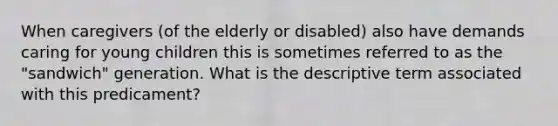 When caregivers (of the elderly or disabled) also have demands caring for young children this is sometimes referred to as the "sandwich" generation. What is the descriptive term associated with this predicament?