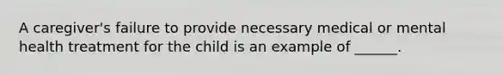 A caregiver's failure to provide necessary medical or mental health treatment for the child is an example of ______.