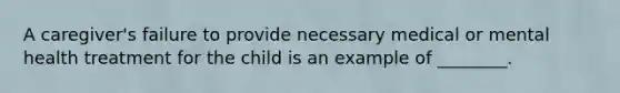 A caregiver's failure to provide necessary medical or mental health treatment for the child is an example of ________.