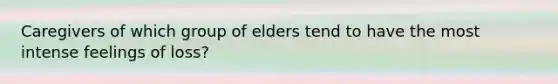 Caregivers of which group of elders tend to have the most intense feelings of loss?