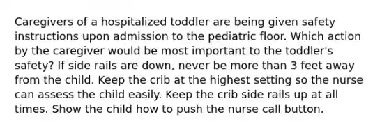 Caregivers of a hospitalized toddler are being given safety instructions upon admission to the pediatric floor. Which action by the caregiver would be most important to the toddler's safety? If side rails are down, never be more than 3 feet away from the child. Keep the crib at the highest setting so the nurse can assess the child easily. Keep the crib side rails up at all times. Show the child how to push the nurse call button.