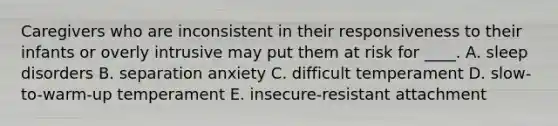 Caregivers who are inconsistent in their responsiveness to their infants or overly intrusive may put them at risk for ____. A. sleep disorders B. separation anxiety C. difficult temperament D. slow-to-warm-up temperament E. insecure-resistant attachment