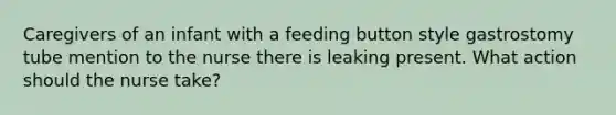 Caregivers of an infant with a feeding button style gastrostomy tube mention to the nurse there is leaking present. What action should the nurse take?