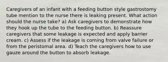 Caregivers of an infant with a feeding button style gastrostomy tube mention to the nurse there is leaking present. What action should the nurse take? a) Ask caregivers to demonstrate how they hook up the tube to the feeding button. b) Reassure caregivers that some leakage is expected and apply barrier cream. c) Assess if the leakage is coming from valve failure or from the peristomal area. d) Teach the caregivers how to use gauze around the button to absorb leakage.