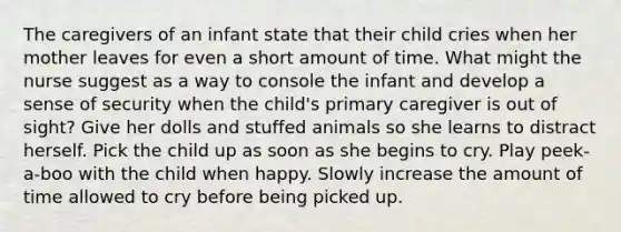 The caregivers of an infant state that their child cries when her mother leaves for even a short amount of time. What might the nurse suggest as a way to console the infant and develop a sense of security when the child's primary caregiver is out of sight? Give her dolls and stuffed animals so she learns to distract herself. Pick the child up as soon as she begins to cry. Play peek-a-boo with the child when happy. Slowly increase the amount of time allowed to cry before being picked up.