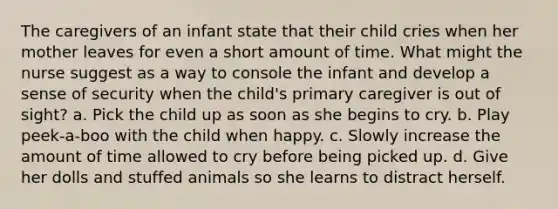 The caregivers of an infant state that their child cries when her mother leaves for even a short amount of time. What might the nurse suggest as a way to console the infant and develop a sense of security when the child's primary caregiver is out of sight? a. Pick the child up as soon as she begins to cry. b. Play peek-a-boo with the child when happy. c. Slowly increase the amount of time allowed to cry before being picked up. d. Give her dolls and stuffed animals so she learns to distract herself.