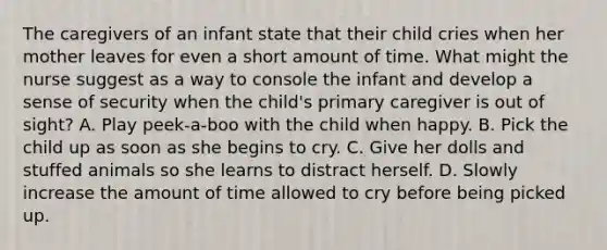 The caregivers of an infant state that their child cries when her mother leaves for even a short amount of time. What might the nurse suggest as a way to console the infant and develop a sense of security when the child's primary caregiver is out of sight? A. Play peek-a-boo with the child when happy. B. Pick the child up as soon as she begins to cry. C. Give her dolls and stuffed animals so she learns to distract herself. D. Slowly increase the amount of time allowed to cry before being picked up.