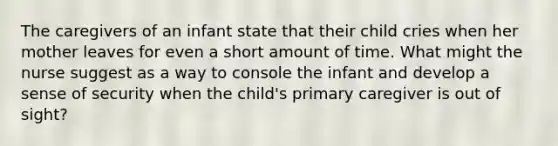 The caregivers of an infant state that their child cries when her mother leaves for even a short amount of time. What might the nurse suggest as a way to console the infant and develop a sense of security when the child's primary caregiver is out of sight?