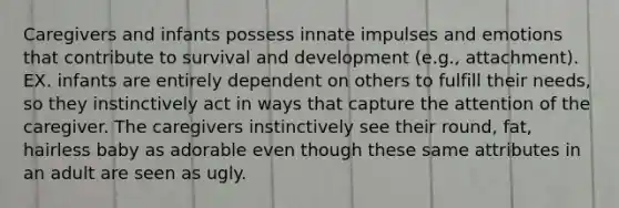 Caregivers and infants possess innate impulses and emotions that contribute to survival and development (e.g., attachment). EX. infants are entirely dependent on others to fulfill their needs, so they instinctively act in ways that capture the attention of the caregiver. The caregivers instinctively see their round, fat, hairless baby as adorable even though these same attributes in an adult are seen as ugly.