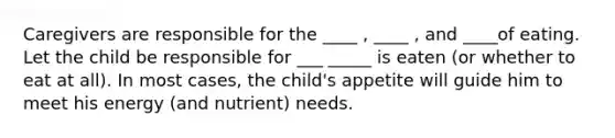 Caregivers are responsible for the ____ , ____ , and ____of eating. Let the child be responsible for ___ _____ is eaten (or whether to eat at all). In most cases, the child's appetite will guide him to meet his energy (and nutrient) needs.