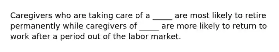 Caregivers who are taking care of a _____ are most likely to retire permanently while caregivers of _____ are more likely to return to work after a period out of the labor market.