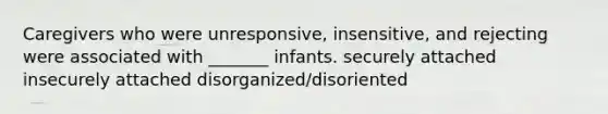 Caregivers who were unresponsive, insensitive, and rejecting were associated with _______ infants. securely attached insecurely attached disorganized/disoriented