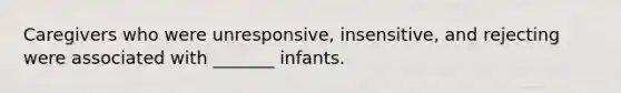 Caregivers who were unresponsive, insensitive, and rejecting were associated with _______ infants.