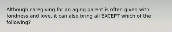 Although caregiving for an aging parent is often given with fondness and love, it can also bring all EXCEPT which of the following?