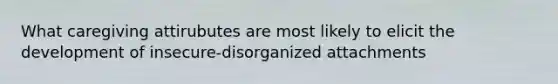 What caregiving attirubutes are most likely to elicit the development of insecure-disorganized attachments