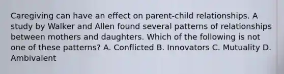 Caregiving can have an effect on parent-child relationships. A study by Walker and Allen found several patterns of relationships between mothers and daughters. Which of the following is not one of these patterns? A. Conflicted B. Innovators C. Mutuality D. Ambivalent