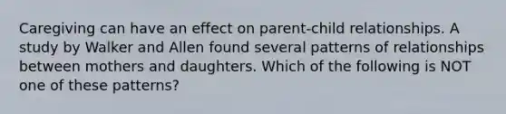 Caregiving can have an effect on parent-child relationships. A study by Walker and Allen found several patterns of relationships between mothers and daughters. Which of the following is NOT one of these patterns?