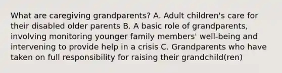 What are caregiving grandparents? A. Adult children's care for their disabled older parents B. A basic role of grandparents, involving monitoring younger family members' well-being and intervening to provide help in a crisis C. Grandparents who have taken on full responsibility for raising their grandchild(ren)