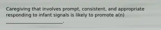 Caregiving that involves prompt, consistent, and appropriate responding to infant signals is likely to promote a(n) _________________________.