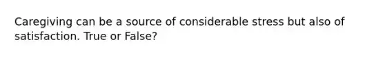 Caregiving can be a source of considerable stress but also of satisfaction. True or False?