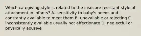 Which caregiving style is related to the insecure resistant style of attachment in infants? A. sensitivity to baby's needs and constantly available to meet them B. unavailable or rejecting C. inconsistently available usually not affectionate D. neglectful or physically abusive