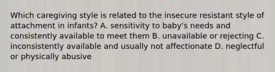 Which caregiving style is related to the insecure resistant style of attachment in infants? A. sensitivity to baby's needs and consistently available to meet them B. unavailable or rejecting C. inconsistently available and usually not affectionate D. neglectful or physically abusive