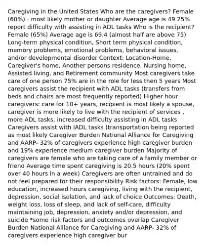 Caregiving in the United States Who are the caregivers? Female (60%) - most likely mother or daughter Average age is 49 25% report difficulty with assisting in ADL tasks Who is the recipient? Female (65%) Average age is 69.4 (almost half are above 75) Long-term physical condition, Short term physical condition, memory problems, emotional problems, behavioral issues, and/or developmental disorder Context: Location-Home, Caregiver's home, Another persons residence, Nursing home, Assisted living, and Retirement community Most caregivers take care of one person 75% are in the role for less then 5 years Most caregivers assist the recipient with ADL tasks (transfers from beds and chairs are most frequently reported) Higher hour caregivers: care for 10+ years, recipient is most likely a spouse, caregiver is more likely to live with the recipient of services , more ADL tasks, increased difficulty assisting in ADL tasks Caregivers assist with IADL tasks (transportation being reported as most likely Caregiver Burden National Alliance for Caregiving and AARP- 32% of caregivers experience high caregiver burden and 19% experience medium caregiver burden Majority of caregivers are female who are taking care of a family member or friend Average time spent caregiving is 20.5 hours (20% spent over 40 hours in a week) Caregivers are often untrained and do not feel prepared for their responsibility Risk factors: Female, low education, increased hours caregiving, living with the recipient, depression, social isolation, and lack of choice Outcomes: Death, weight loss, loss of sleep, and lack of self-care, difficulty maintaining job, depression, anxiety and/or depression, and suicide *some risk factors and outcomes overlap Caregiver Burden National Alliance for Caregiving and AARP- 32% of caregivers experience high caregiver bur