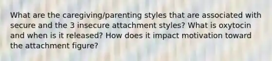 What are the caregiving/parenting styles that are associated with secure and the 3 insecure attachment styles? What is oxytocin and when is it released? How does it impact motivation toward the attachment figure?