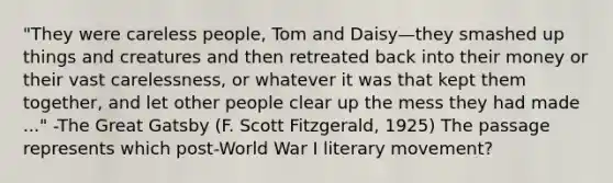 "They were careless people, Tom and Daisy—they smashed up things and creatures and then retreated back into their money or their vast carelessness, or whatever it was that kept them together, and let other people clear up the mess they had made ..." -The Great Gatsby (F. Scott Fitzgerald, 1925) The passage represents which post-World War I literary movement?