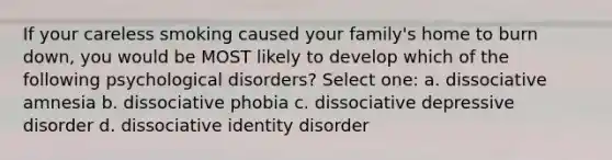 If your careless smoking caused your family's home to burn down, you would be MOST likely to develop which of the following psychological disorders? Select one: a. dissociative amnesia b. dissociative phobia c. dissociative depressive disorder d. dissociative identity disorder