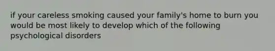 if your careless smoking caused your family's home to burn you would be most likely to develop which of the following psychological disorders