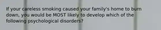 If your careless smoking caused your family's home to burn down, you would be MOST likely to develop which of the following psychological disorders?