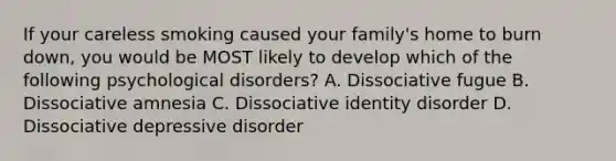 If your careless smoking caused your family's home to burn down, you would be MOST likely to develop which of the following psychological disorders? A. Dissociative fugue B. Dissociative amnesia C. Dissociative identity disorder D. Dissociative depressive disorder