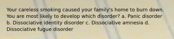 Your careless smoking caused your family's home to burn down. You are most likely to develop which disorder? a. Panic disorder b. Dissociative identity disorder c. Dissociative amnesia d. Dissociative fugue disorder