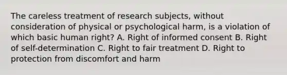 The careless treatment of research subjects, without consideration of physical or psychological harm, is a violation of which basic human right? A. Right of informed consent B. Right of self-determination C. Right to fair treatment D. Right to protection from discomfort and harm