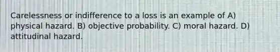 Carelessness or indifference to a loss is an example of A) physical hazard. B) objective probability. C) moral hazard. D) attitudinal hazard.