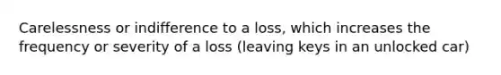 Carelessness or indifference to a loss, which increases the frequency or severity of a loss (leaving keys in an unlocked car)